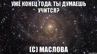 уже конец года. ты думаешь учится? (с) маслова