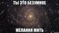 ты это безумное желания жить