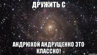 дружить с андрюхой андрущенко это классно!