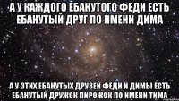 а у каждого ебанутого феди есть ебанутый друг по имени дима а у этих ебанутых друзей феди и димы есть ебанутый дружок пирожок по имени тима