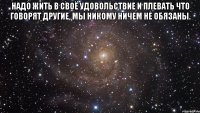 надо жить в своё удовольствие и плевать что говорят другие, мы никому ничем не обязаны. 