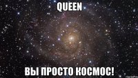 queen вы просто космос!