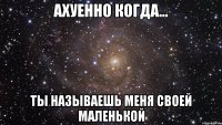 ахуенно когда... ты называешь меня своей маленькой