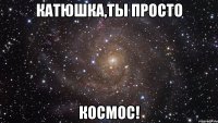 катюшка,ты просто космос!