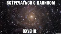 встречаться с даником охуено;*