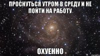 проснуться утром в среду и не пойти на работу охуенно