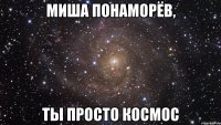 миша понаморёв, ты просто космос