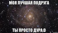 моя лучшая подруга ты просто дура:d