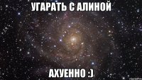 угарать с алиной ахуенно :)