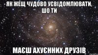 як жещ чудово усвідомлювати, шо ти маєш ахуєнних друзів