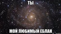 ты мой любимый еблан