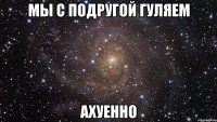 мы с подругой гуляем ахуенно