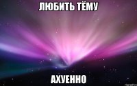 любить тёму ахуенно