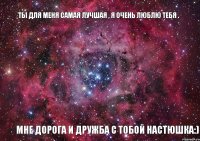 ты для меня самая лучшая , я очень люблю тебя . мне дорога и дружба с тобой Настюшка:)