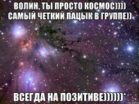 волин, ты просто космос)))) самый четкий пацык в группе)) всегда на позитиве))))))*