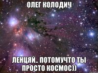 олег колодич ленцяй.. потомучто ты просто космос))