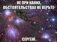 не при каких обстоятельствах не верьте сергею