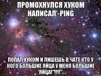 промохнулся хуком написал -ping попал хуком и пишешь в чате кто у кого большие яйца у меня большие яйца!"!!!"