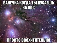 ванечка,когда ты кусаешь за нос просто восхитительно