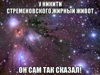 у никити стременовского,жирный живот он сам так сказал!