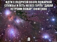 идти с подругой возле пожарной службы и петь на все горло "давай устроим пожар" офигенно :d