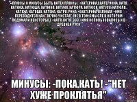 ●плюсы и минусы быть катей плюсы: +катерина,екатеринка, катя, катюха, катюша, катюня, катуня, катюра, катюся, катуся, катюля, катяха, катяша, катёна, катря, рина +екатерина великая +имя переводится как "вечно чистая" (не в том смысле в котором подумали некоторые) +катя-котя :333 +имя использовалось и в древней руси минусы: -пока,кать! -"нет хуже проклятья"