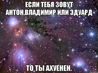 если тебя зовут антон,владимир или эдуард то ты ахуенен.