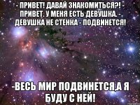 - привет! давай знакомиться?! - привет. у меня есть девушка. - девушка не стенка - подвинется! -весь мир подвинется,а я буду с ней!