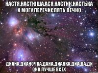 настя,настюша,ася,настик,настька и могу перечислять вечно диана,дианочка,дана,дианка,диаша,ди они лучше всех