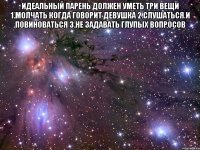 идеальный парень должен уметь три вещи 1.молчать когда говорит девушка 2.слушаться и повиноваться 3.не задавать глупых вопросов 