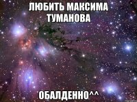 любить максима туманова обалденно^^