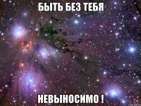 быть без тебя невыносимо !