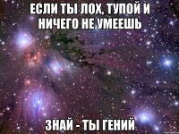 если ты лох, тупой и ничего не умеешь знай - ты гений