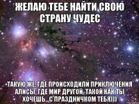 желаю тебе найти свою страну чудес такую же, где происходили приключения алисы, где мир другой, такой как ты хочешь...с праздничком тебя)))