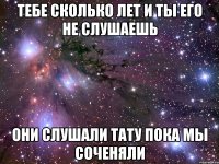 тебе сколько лет и ты его не слушаешь они слушали тату пока мы соченяли