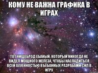 кому не важна графика в играх тот нищеброд ебаный, который никогда не видел мощного железа, чтобы насладиться всей ахуенностью въёбанных разрабами сил в игру