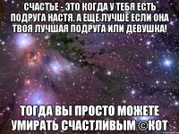 счастье - это когда у тебя есть подруга настя. а еще лучше если она твоя лучшая подруга или девушка! тогда вы просто можете умирать счастливым ©кот