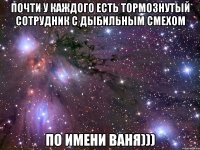 почти у каждого есть тормознутый сотрудник с дыбильным смехом по имени ваня)))