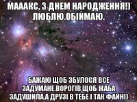 мааакс, з днем народження!) люблю.обіймаю. бажаю щоб збулося все задумане.ворогів щоб жаба задушила.а друзі в тебе і так файні)