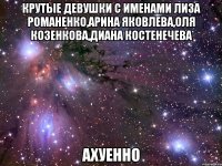 крутые девушки с именами лиза романенко,арина яковлева,оля козенкова,диана костенечева ахуенно