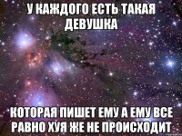 у каждого есть такая девушка которая пишет ему а ему все равно хуя же не происходит