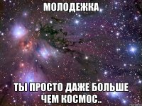 молодежка ты просто даже больше чем космос..