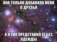 она только добавила меня в друзья а я уже представил её без одежды