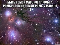 быть ромой масько) плюсы: 1. ромыч, ромик,роман, рома. 2.масько 3 