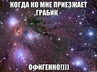 когда ко мне приезжает грабик - офигенно!)))