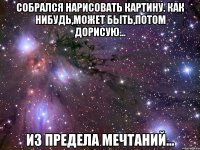 собрался нарисовать картину. как нибудь,может быть,потом дорисую... из предела мечтаний...