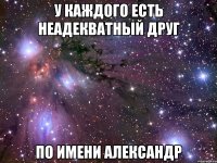 у каждого есть неадекватный друг по имени александр