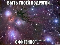 быть твоей подругой.... офигенно********