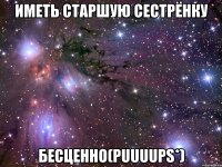 иметь старшую сестрёнку бесценно(puuuups*)