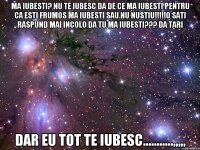 ma iubesti? nu te iubesc da de ce ma iubesti pentru ca esti frumos ma iubesti sau nu nustiu!!!o sati raspund mai incolo da tu ma iubesti??? da tari dar eu tot te iubesc...........,,,,,